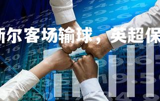 利记官网-纽卡斯尔客场输球，英超保级形势雪上加霜