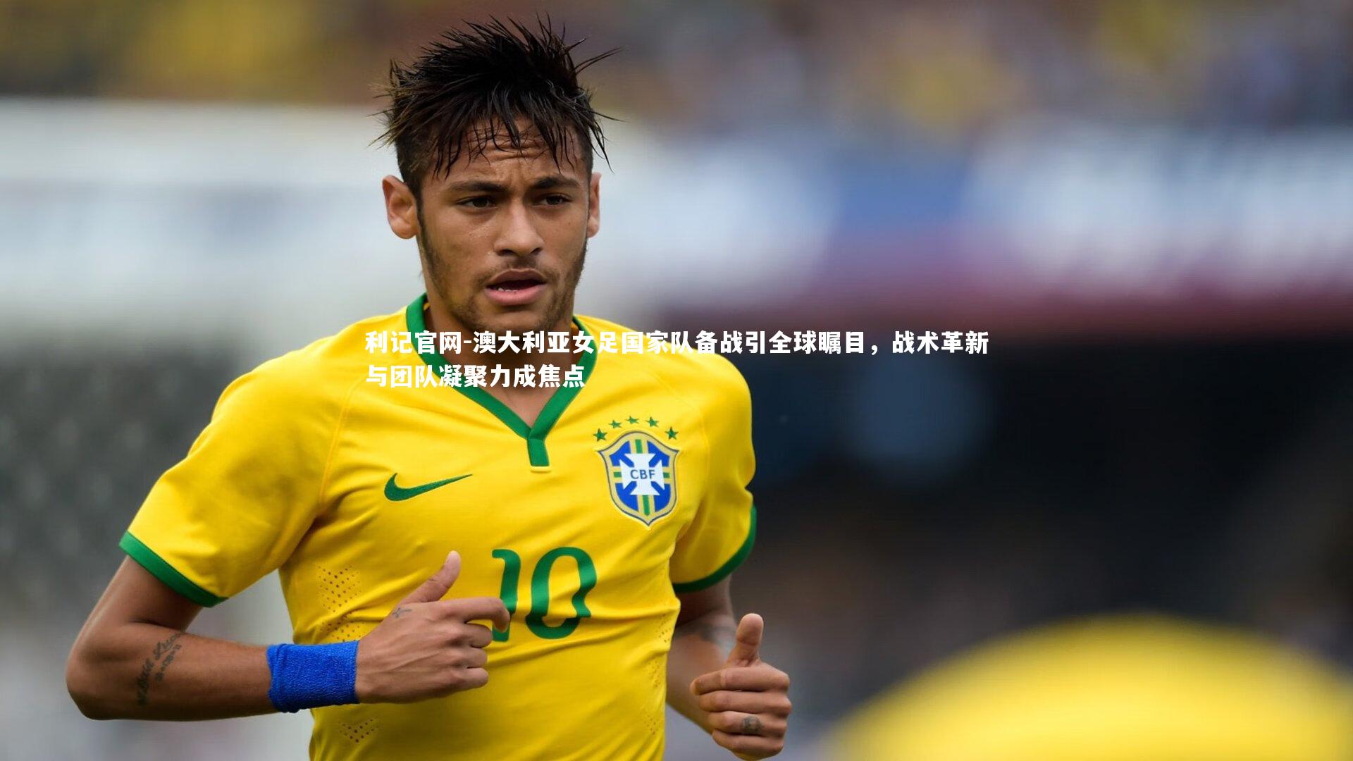 澳大利亚女足国家队备战引全球瞩目，战术革新与团队凝聚力成焦点