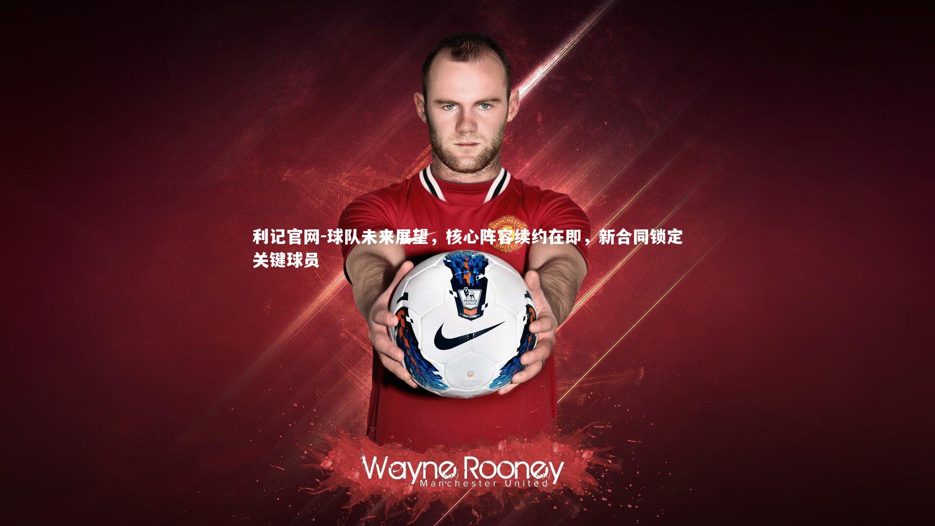 球队未来展望，核心阵容续约在即，新合同锁定关键球员