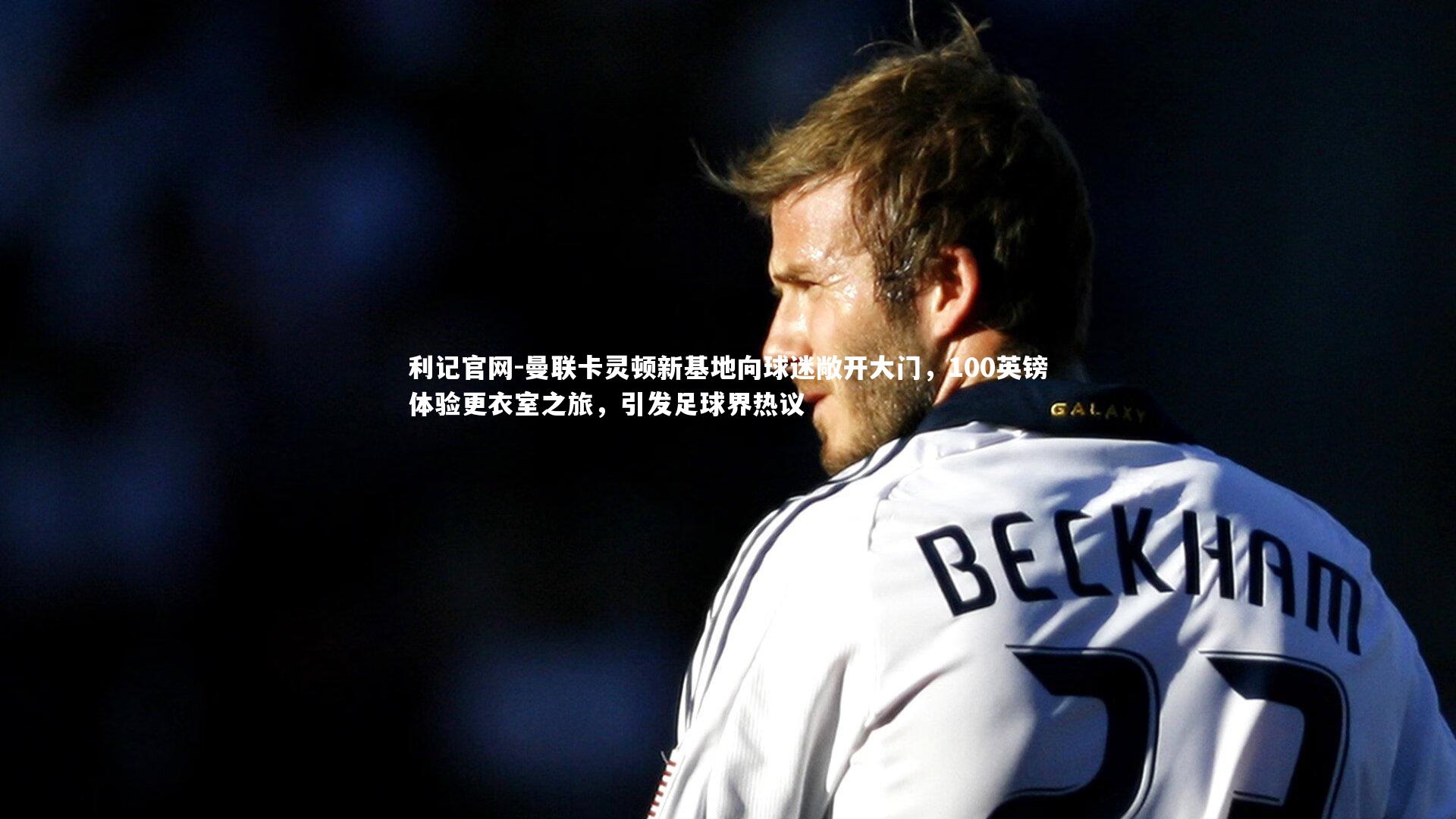 利记官网-曼联卡灵顿新基地向球迷敞开大门，100英镑体验更衣室之旅，引发足球界热议
